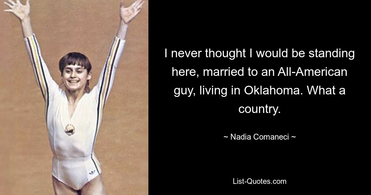 I never thought I would be standing here, married to an All-American guy, living in Oklahoma. What a country. — © Nadia Comaneci