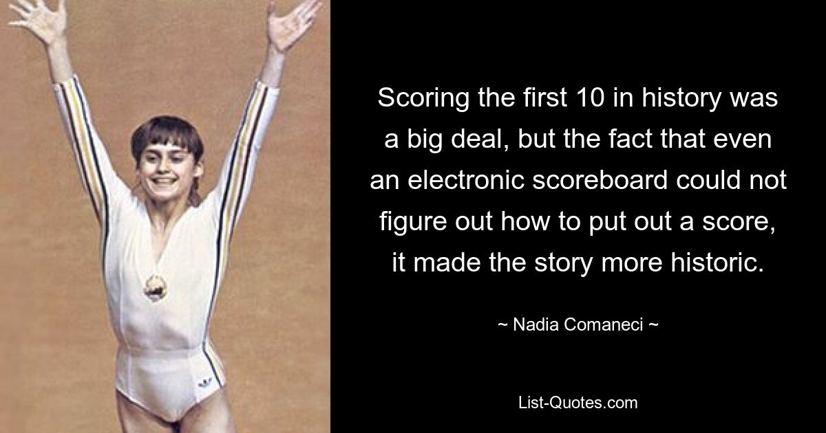 Scoring the first 10 in history was a big deal, but the fact that even an electronic scoreboard could not figure out how to put out a score, it made the story more historic. — © Nadia Comaneci