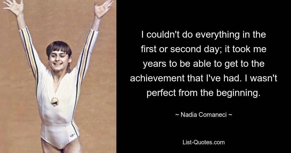 I couldn't do everything in the first or second day; it took me years to be able to get to the achievement that I've had. I wasn't perfect from the beginning. — © Nadia Comaneci