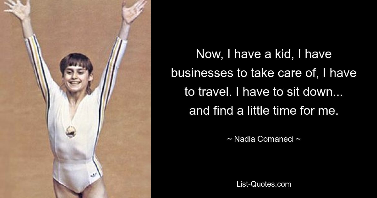 Now, I have a kid, I have businesses to take care of, I have to travel. I have to sit down... and find a little time for me. — © Nadia Comaneci