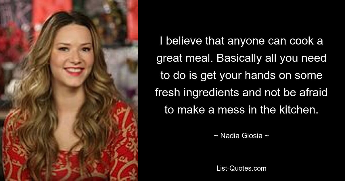 I believe that anyone can cook a great meal. Basically all you need to do is get your hands on some fresh ingredients and not be afraid to make a mess in the kitchen. — © Nadia Giosia