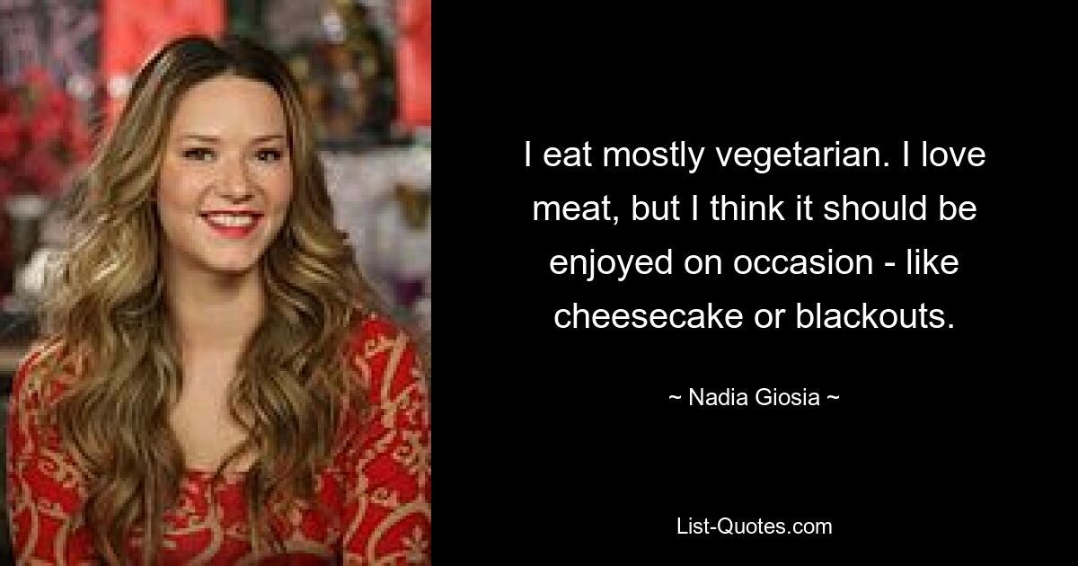 I eat mostly vegetarian. I love meat, but I think it should be enjoyed on occasion - like cheesecake or blackouts. — © Nadia Giosia