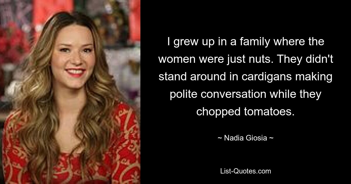 I grew up in a family where the women were just nuts. They didn't stand around in cardigans making polite conversation while they chopped tomatoes. — © Nadia Giosia