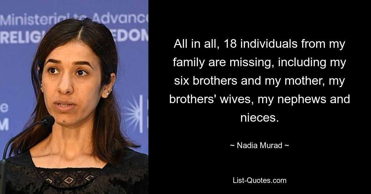 All in all, 18 individuals from my family are missing, including my six brothers and my mother, my brothers' wives, my nephews and nieces. — © Nadia Murad