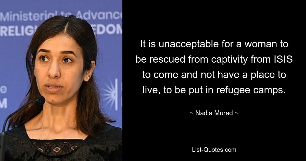 It is unacceptable for a woman to be rescued from captivity from ISIS to come and not have a place to live, to be put in refugee camps. — © Nadia Murad