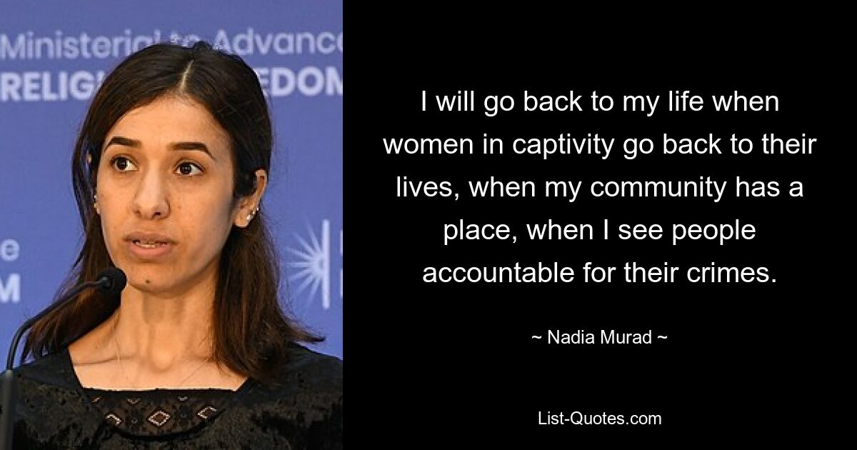 I will go back to my life when women in captivity go back to their lives, when my community has a place, when I see people accountable for their crimes. — © Nadia Murad