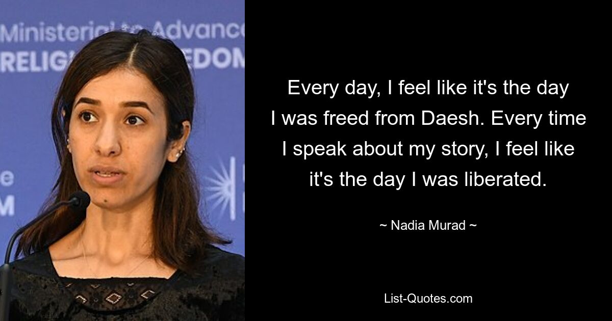 Every day, I feel like it's the day I was freed from Daesh. Every time I speak about my story, I feel like it's the day I was liberated. — © Nadia Murad