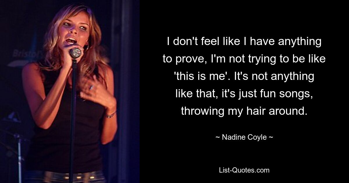 I don't feel like I have anything to prove, I'm not trying to be like 'this is me'. It's not anything like that, it's just fun songs, throwing my hair around. — © Nadine Coyle