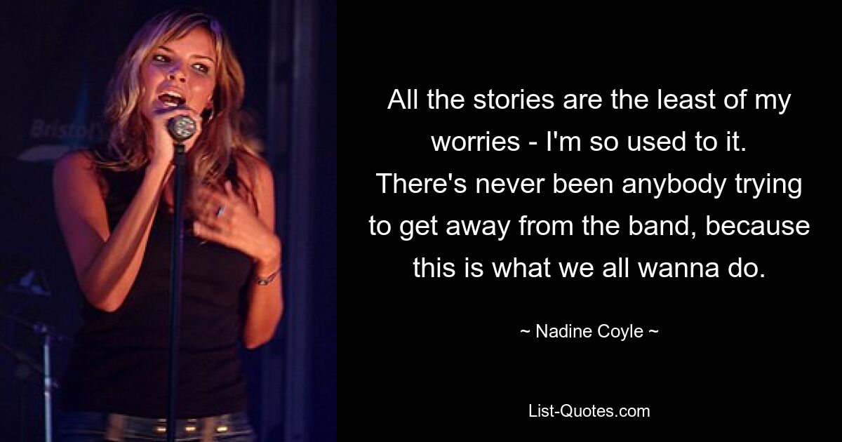 All the stories are the least of my worries - I'm so used to it. There's never been anybody trying to get away from the band, because this is what we all wanna do. — © Nadine Coyle