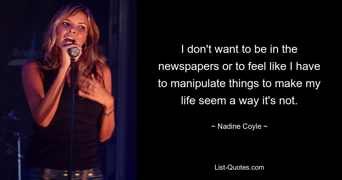 I don't want to be in the newspapers or to feel like I have to manipulate things to make my life seem a way it's not. — © Nadine Coyle