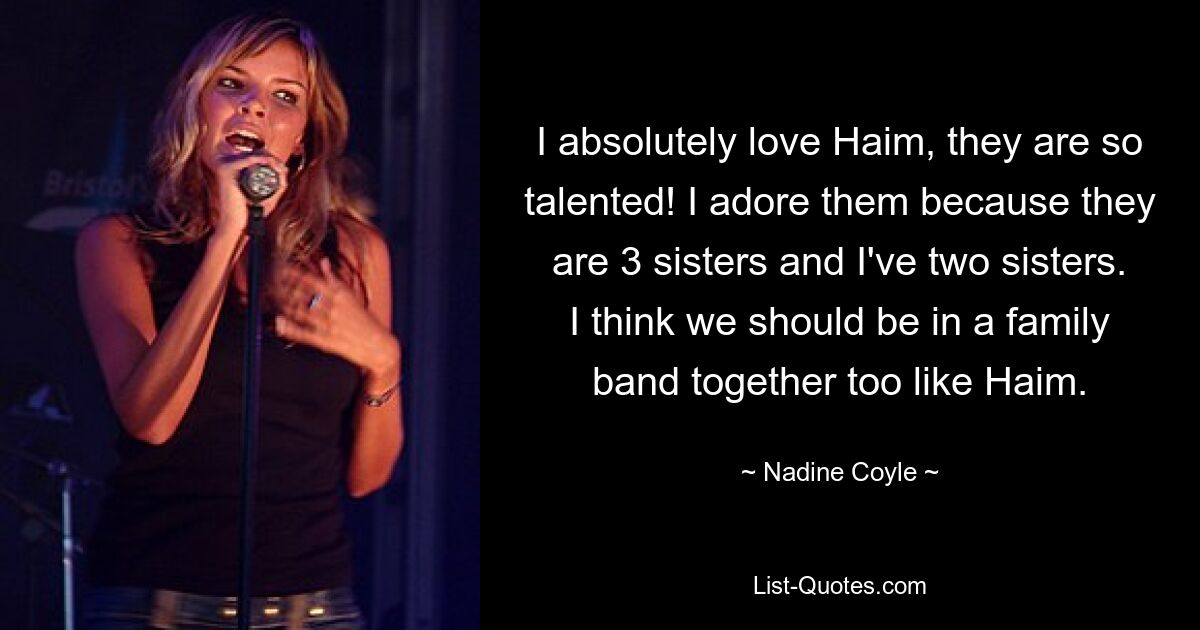 I absolutely love Haim, they are so talented! I adore them because they are 3 sisters and I've two sisters. I think we should be in a family band together too like Haim. — © Nadine Coyle