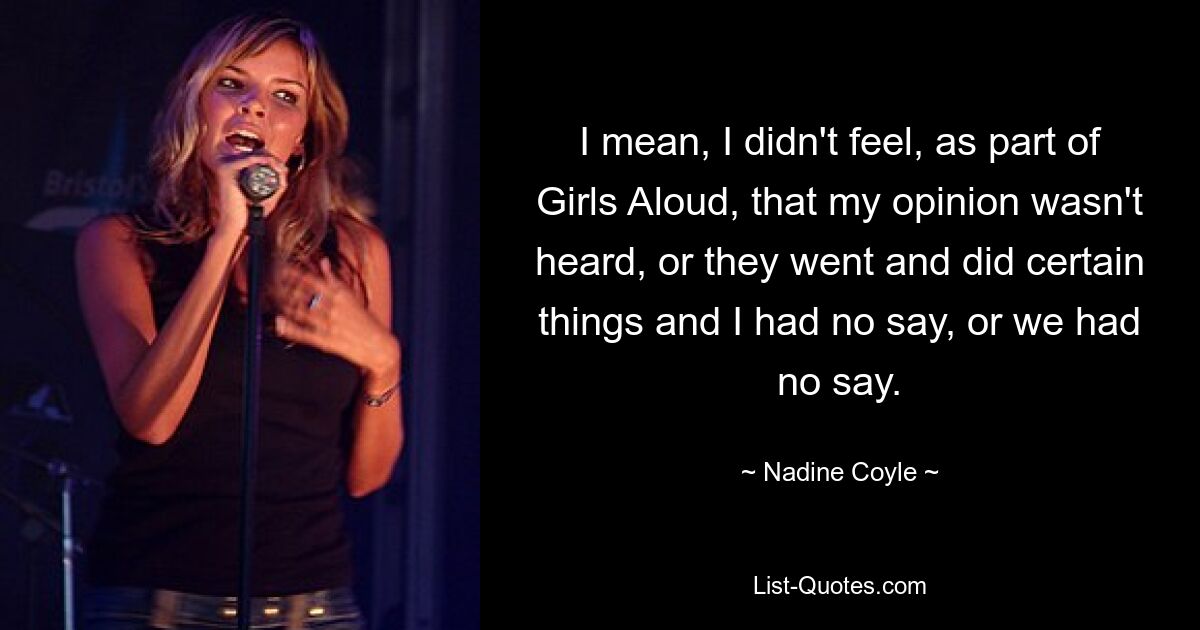 I mean, I didn't feel, as part of Girls Aloud, that my opinion wasn't heard, or they went and did certain things and I had no say, or we had no say. — © Nadine Coyle