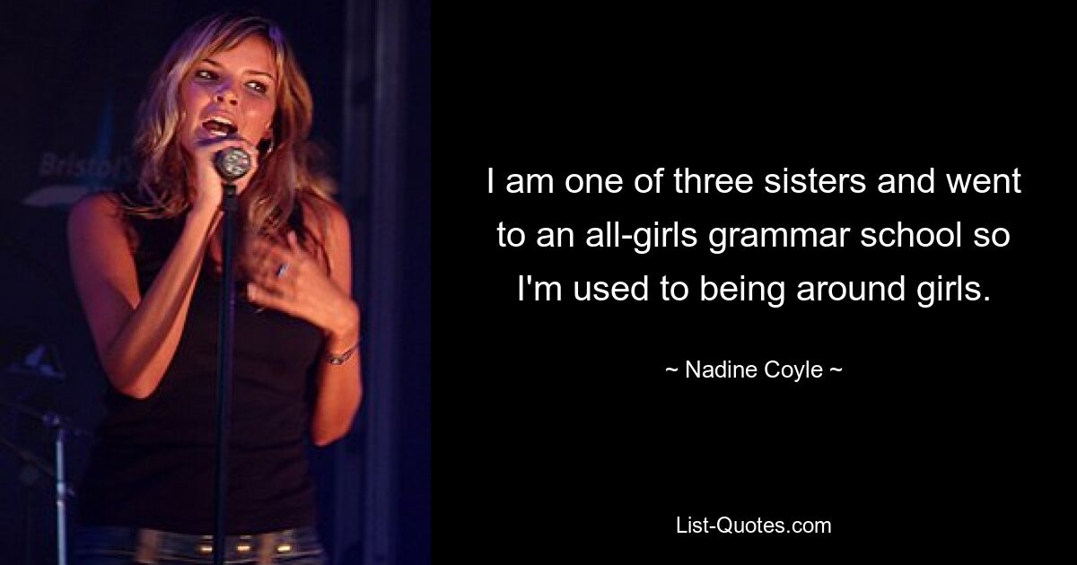 I am one of three sisters and went to an all-girls grammar school so I'm used to being around girls. — © Nadine Coyle