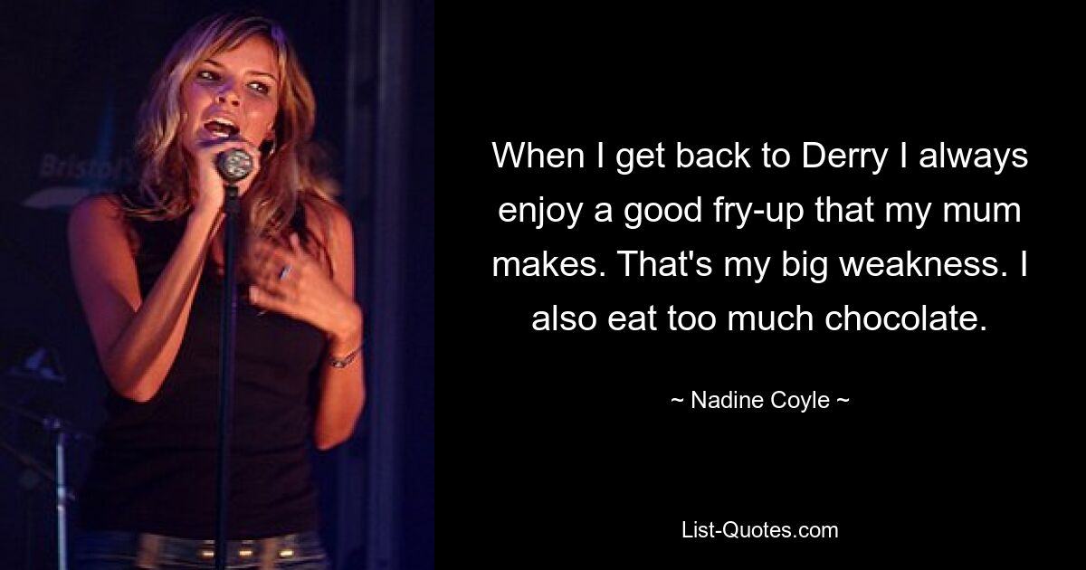 When I get back to Derry I always enjoy a good fry-up that my mum makes. That's my big weakness. I also eat too much chocolate. — © Nadine Coyle