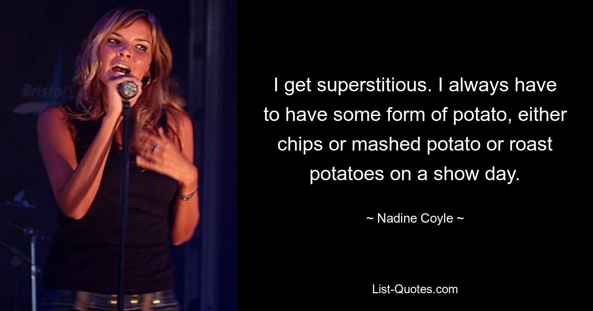 I get superstitious. I always have to have some form of potato, either chips or mashed potato or roast potatoes on a show day. — © Nadine Coyle