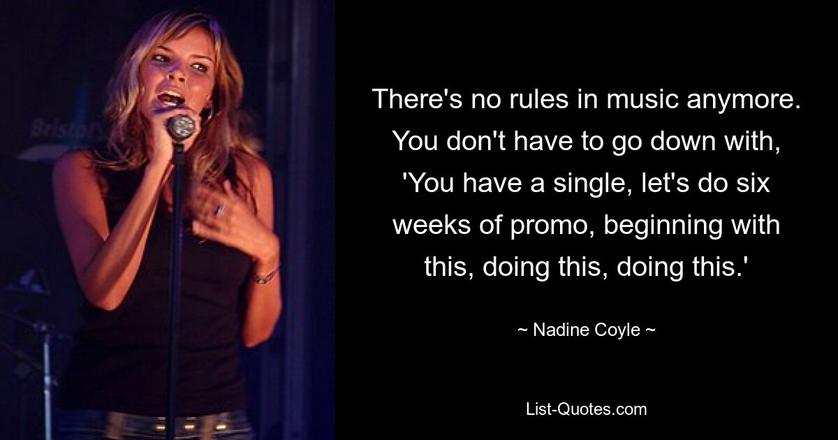 There's no rules in music anymore. You don't have to go down with, 'You have a single, let's do six weeks of promo, beginning with this, doing this, doing this.' — © Nadine Coyle