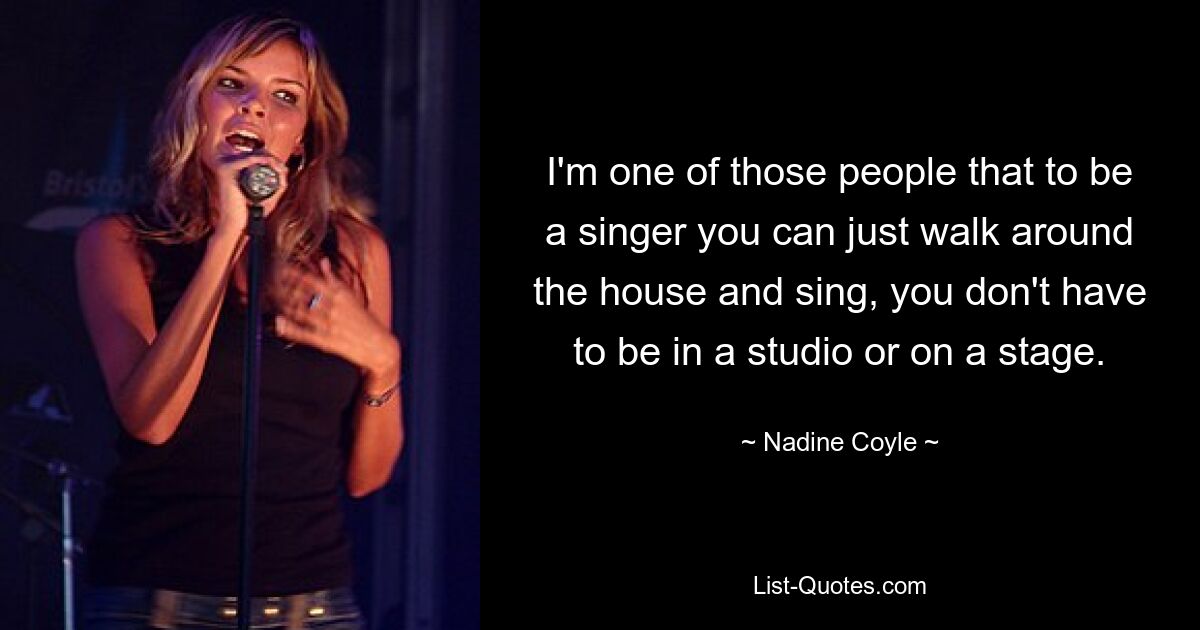 I'm one of those people that to be a singer you can just walk around the house and sing, you don't have to be in a studio or on a stage. — © Nadine Coyle