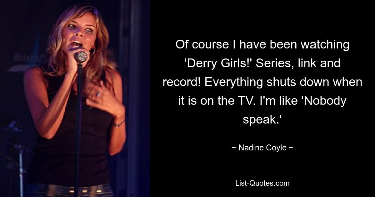 Of course I have been watching 'Derry Girls!' Series, link and record! Everything shuts down when it is on the TV. I'm like 'Nobody speak.' — © Nadine Coyle