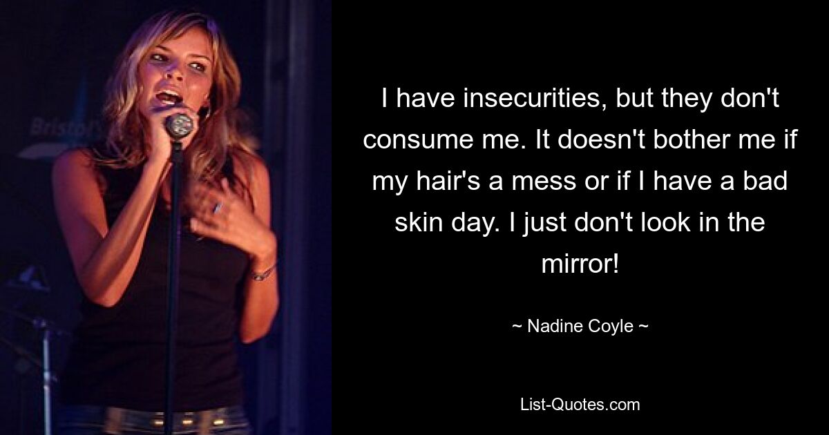 I have insecurities, but they don't consume me. It doesn't bother me if my hair's a mess or if I have a bad skin day. I just don't look in the mirror! — © Nadine Coyle