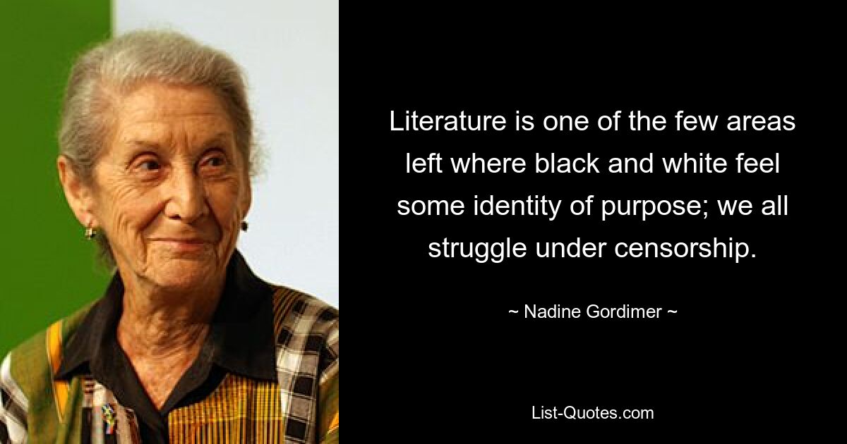 Literature is one of the few areas left where black and white feel some identity of purpose; we all struggle under censorship. — © Nadine Gordimer