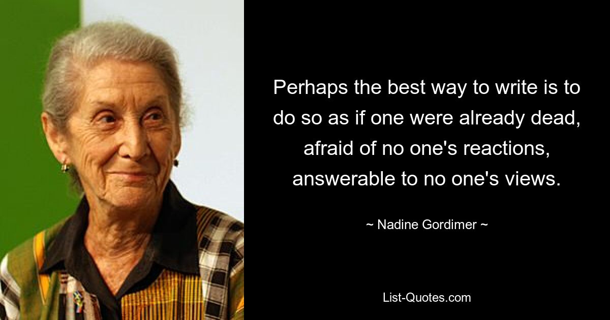 Perhaps the best way to write is to do so as if one were already dead, afraid of no one's reactions, answerable to no one's views. — © Nadine Gordimer