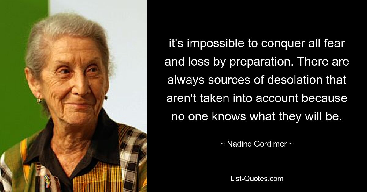 it's impossible to conquer all fear and loss by preparation. There are always sources of desolation that aren't taken into account because no one knows what they will be. — © Nadine Gordimer