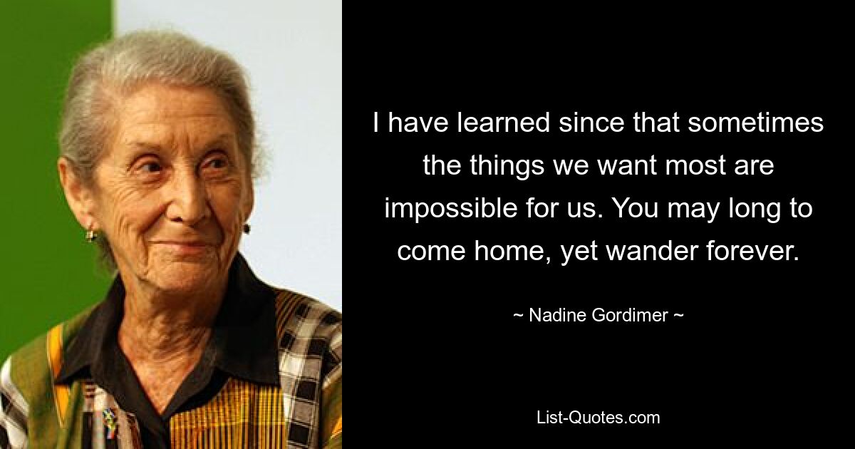 I have learned since that sometimes the things we want most are impossible for us. You may long to come home, yet wander forever. — © Nadine Gordimer