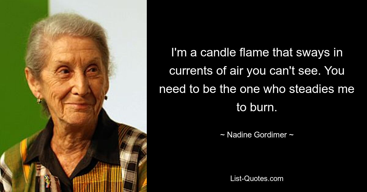 I'm a candle flame that sways in currents of air you can't see. You need to be the one who steadies me to burn. — © Nadine Gordimer