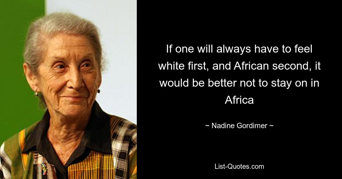 If one will always have to feel white first, and African second, it would be better not to stay on in Africa — © Nadine Gordimer