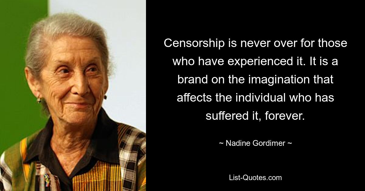 Censorship is never over for those who have experienced it. It is a brand on the imagination that affects the individual who has suffered it, forever. — © Nadine Gordimer