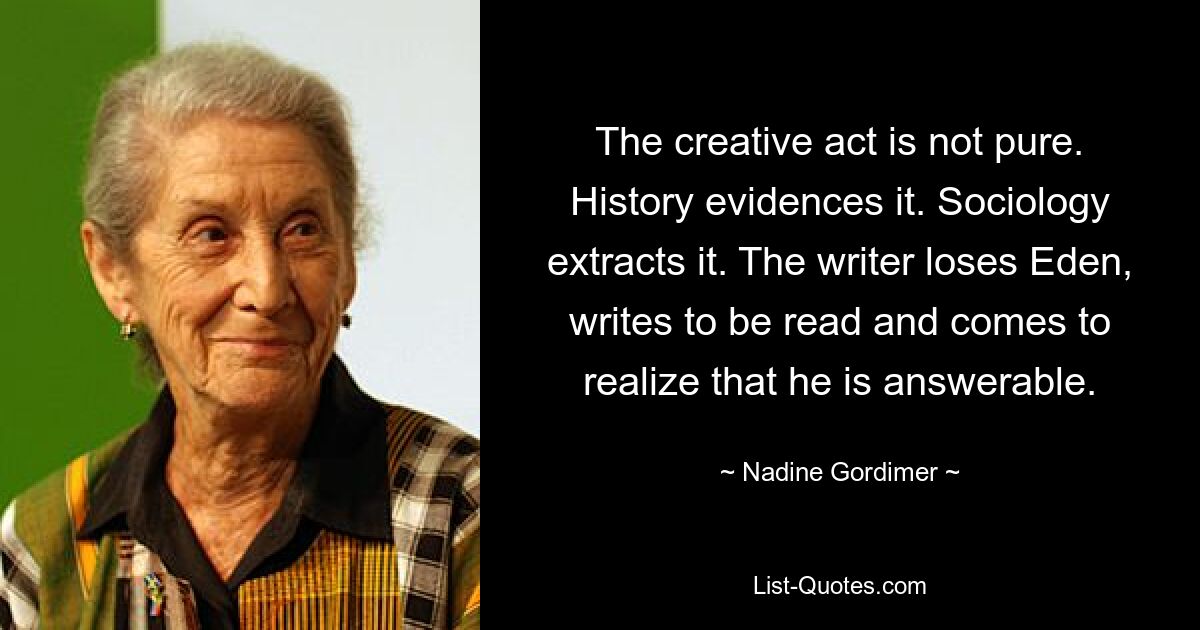 The creative act is not pure. History evidences it. Sociology extracts it. The writer loses Eden, writes to be read and comes to realize that he is answerable. — © Nadine Gordimer