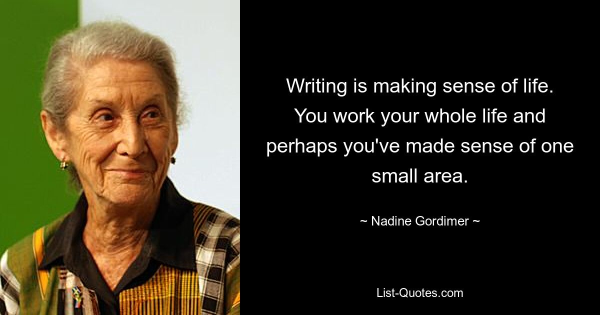 Writing is making sense of life. You work your whole life and perhaps you've made sense of one small area. — © Nadine Gordimer