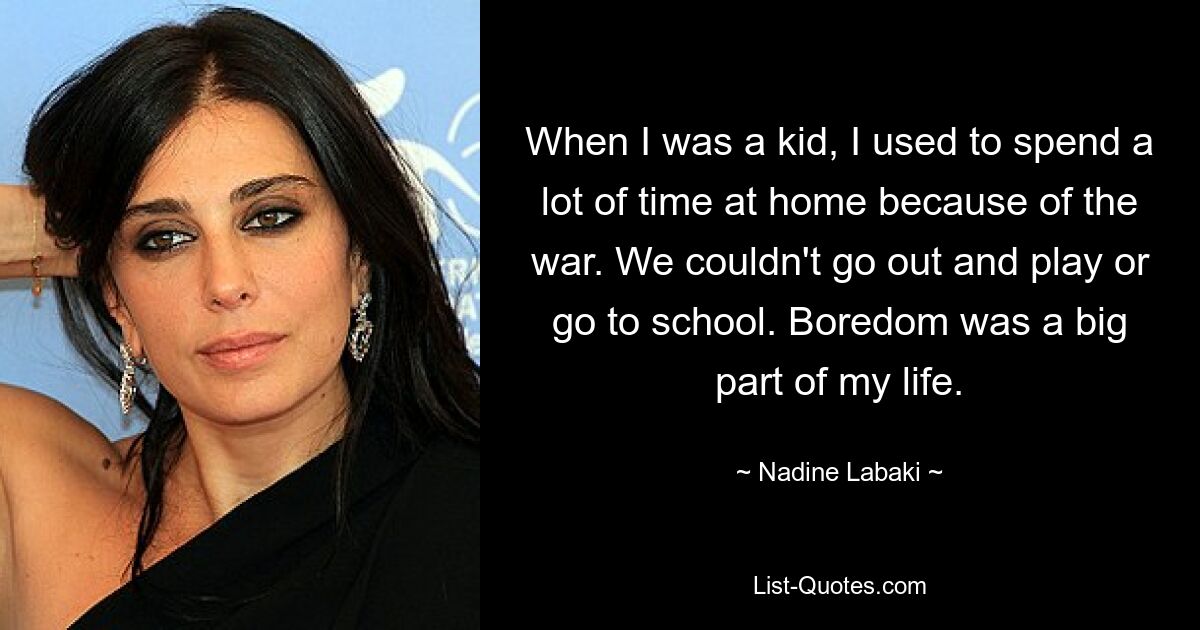 When I was a kid, I used to spend a lot of time at home because of the war. We couldn't go out and play or go to school. Boredom was a big part of my life. — © Nadine Labaki