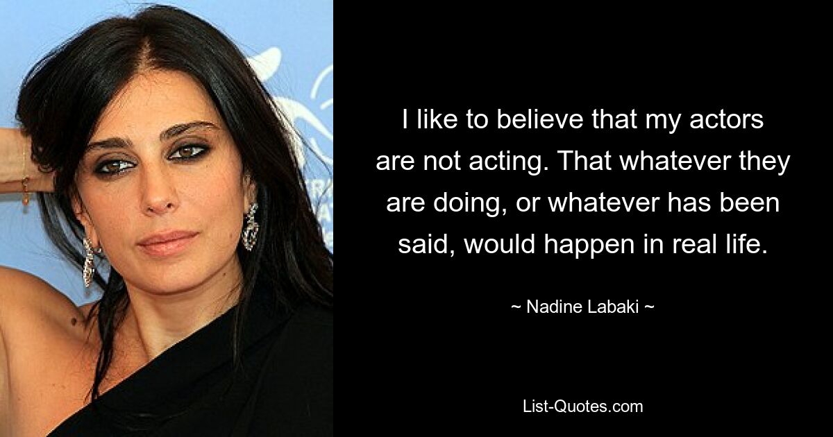 I like to believe that my actors are not acting. That whatever they are doing, or whatever has been said, would happen in real life. — © Nadine Labaki