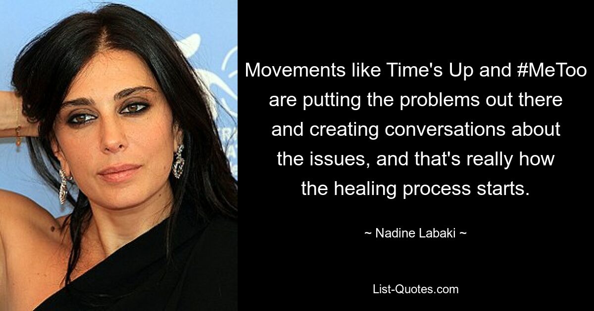 Movements like Time's Up and #MeToo are putting the problems out there and creating conversations about the issues, and that's really how the healing process starts. — © Nadine Labaki