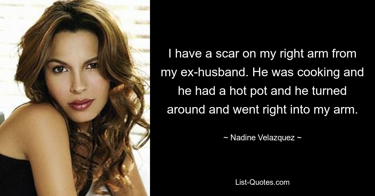 I have a scar on my right arm from my ex-husband. He was cooking and he had a hot pot and he turned around and went right into my arm. — © Nadine Velazquez