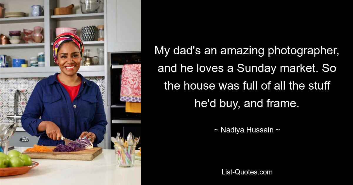 My dad's an amazing photographer, and he loves a Sunday market. So the house was full of all the stuff he'd buy, and frame. — © Nadiya Hussain