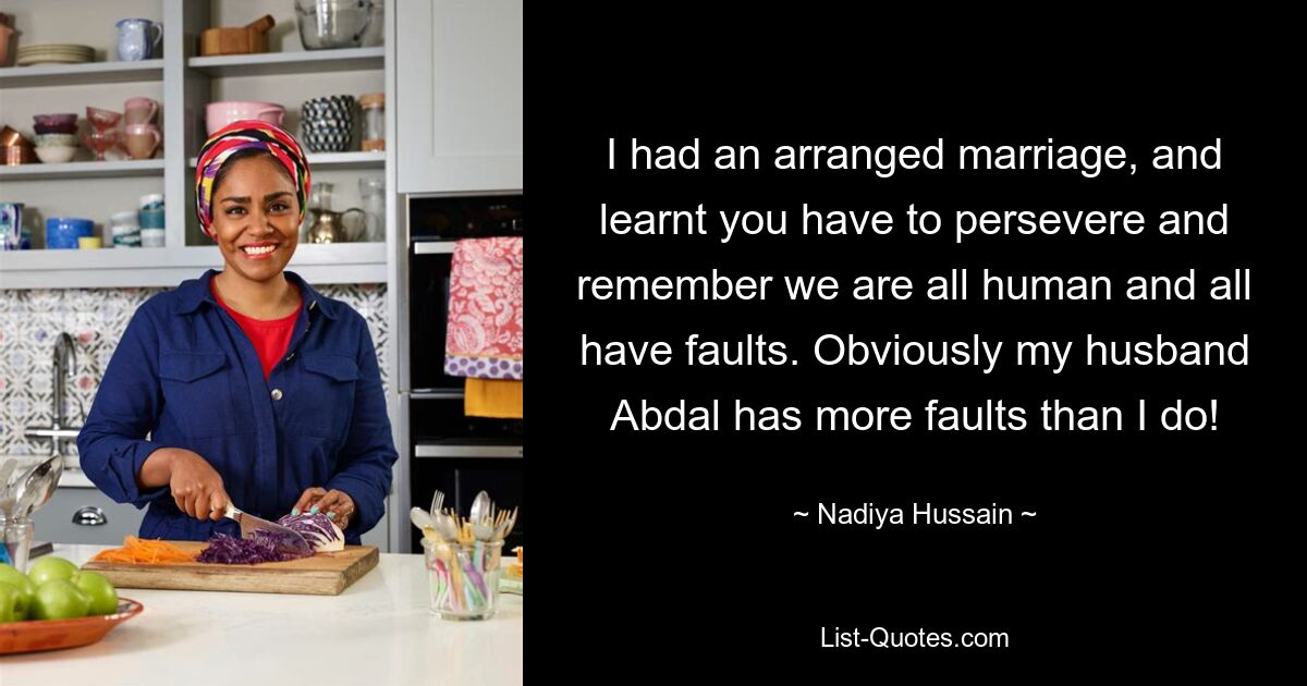 I had an arranged marriage, and learnt you have to persevere and remember we are all human and all have faults. Obviously my husband Abdal has more faults than I do! — © Nadiya Hussain