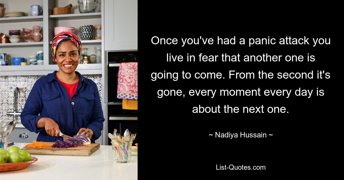 Once you've had a panic attack you live in fear that another one is going to come. From the second it's gone, every moment every day is about the next one. — © Nadiya Hussain