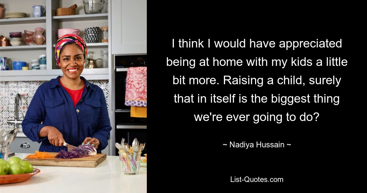 I think I would have appreciated being at home with my kids a little bit more. Raising a child, surely that in itself is the biggest thing we're ever going to do? — © Nadiya Hussain