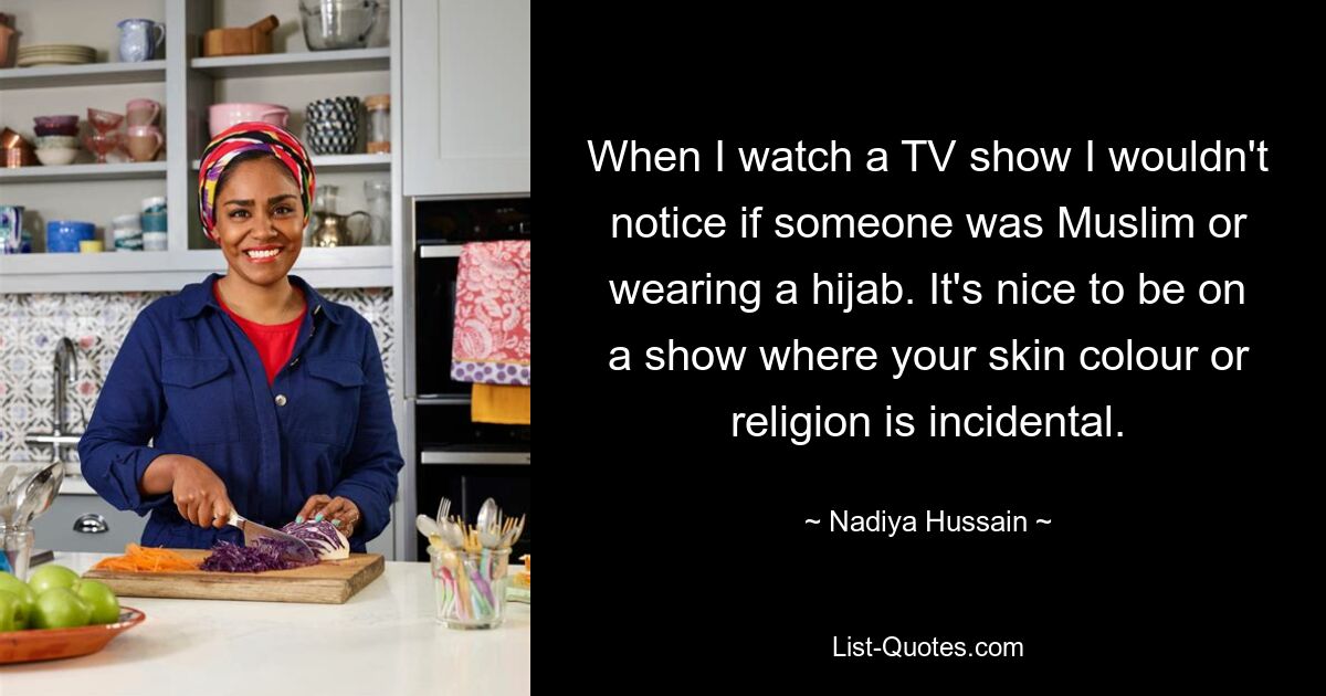 When I watch a TV show I wouldn't notice if someone was Muslim or wearing a hijab. It's nice to be on a show where your skin colour or religion is incidental. — © Nadiya Hussain