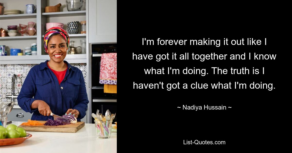 I'm forever making it out like I have got it all together and I know what I'm doing. The truth is I haven't got a clue what I'm doing. — © Nadiya Hussain