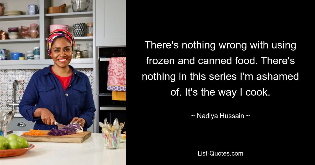 There's nothing wrong with using frozen and canned food. There's nothing in this series I'm ashamed of. It's the way I cook. — © Nadiya Hussain