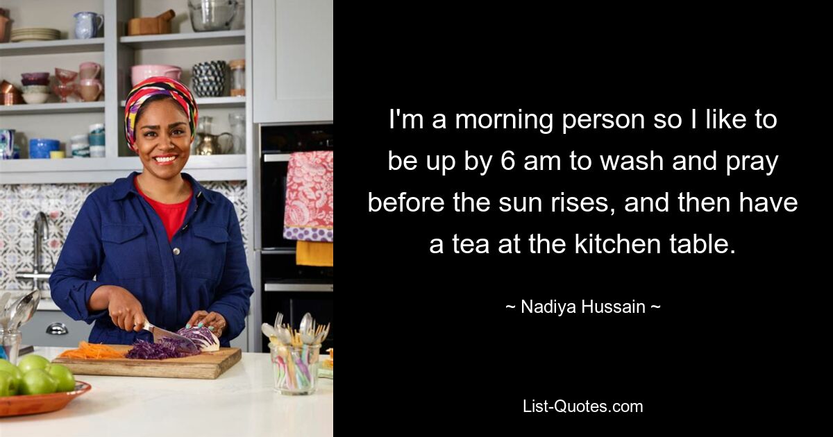 I'm a morning person so I like to be up by 6 am to wash and pray before the sun rises, and then have a tea at the kitchen table. — © Nadiya Hussain