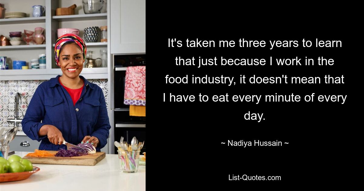 It's taken me three years to learn that just because I work in the food industry, it doesn't mean that I have to eat every minute of every day. — © Nadiya Hussain