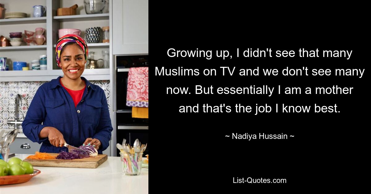 Growing up, I didn't see that many Muslims on TV and we don't see many now. But essentially I am a mother and that's the job I know best. — © Nadiya Hussain