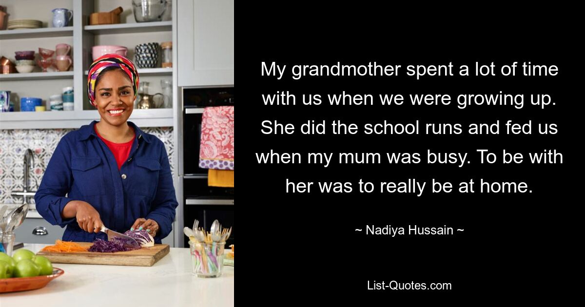 My grandmother spent a lot of time with us when we were growing up. She did the school runs and fed us when my mum was busy. To be with her was to really be at home. — © Nadiya Hussain