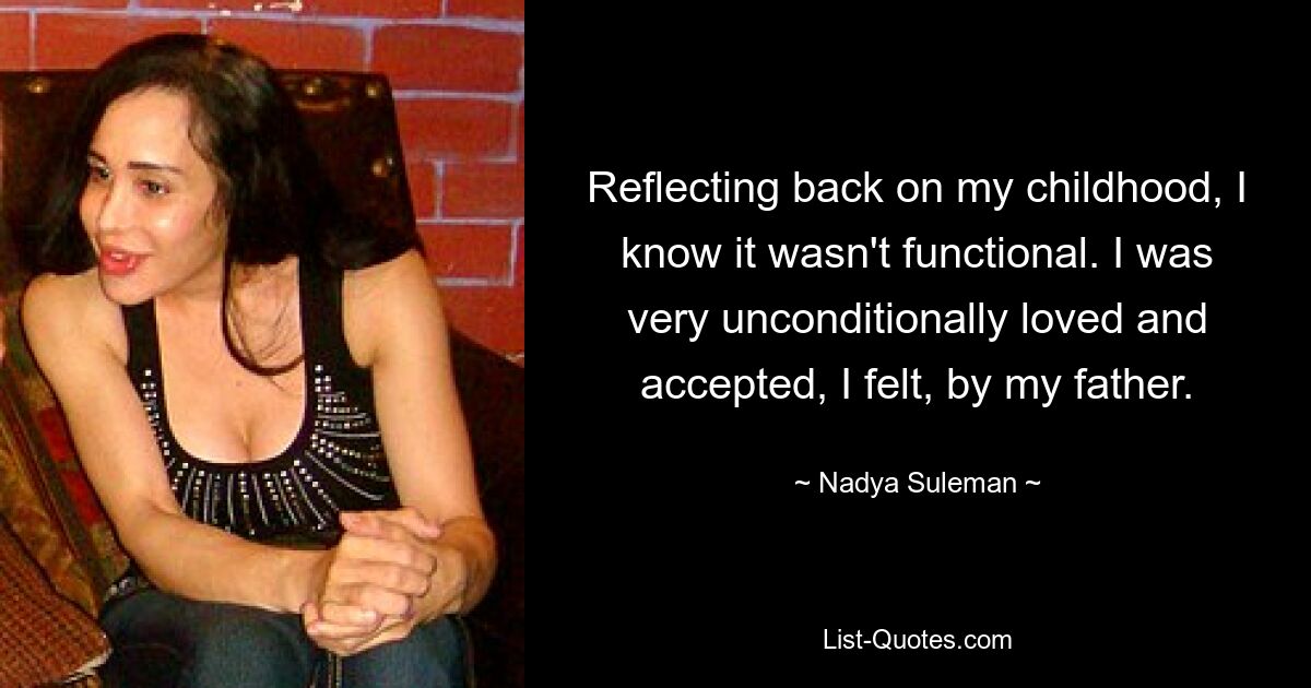 Reflecting back on my childhood, I know it wasn't functional. I was very unconditionally loved and accepted, I felt, by my father. — © Nadya Suleman