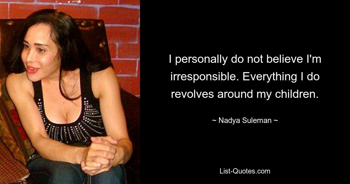 I personally do not believe I'm irresponsible. Everything I do revolves around my children. — © Nadya Suleman