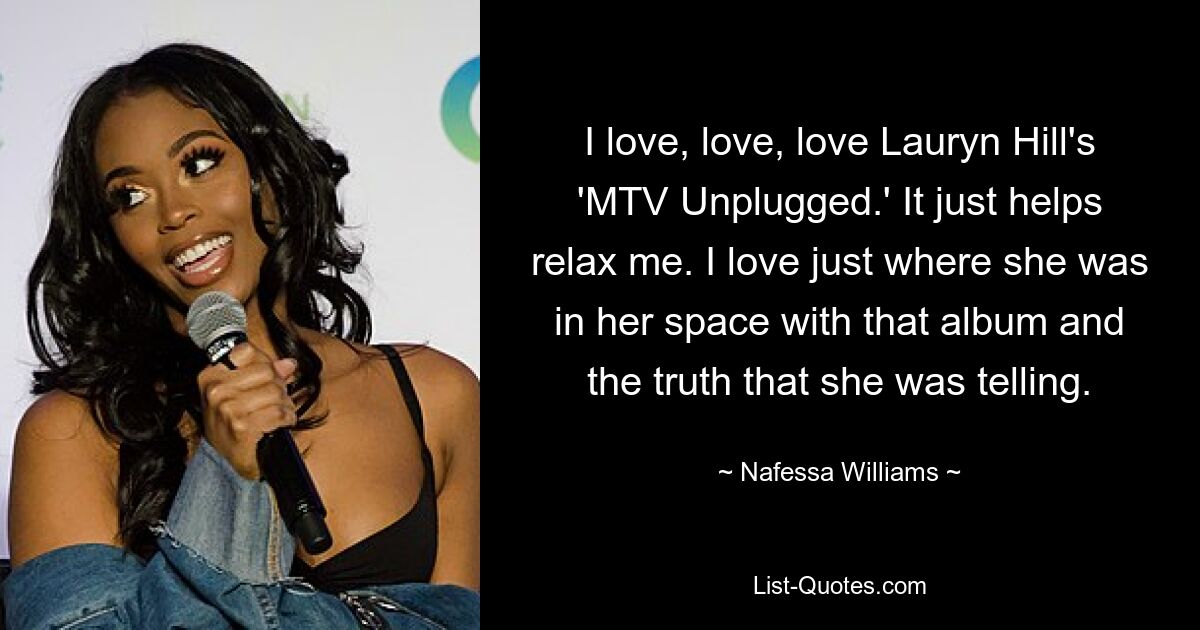 I love, love, love Lauryn Hill's 'MTV Unplugged.' It just helps relax me. I love just where she was in her space with that album and the truth that she was telling. — © Nafessa Williams